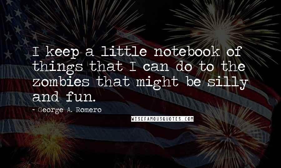 George A. Romero Quotes: I keep a little notebook of things that I can do to the zombies that might be silly and fun.