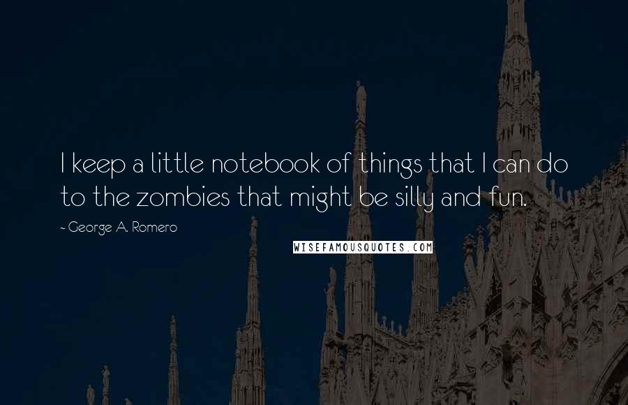 George A. Romero Quotes: I keep a little notebook of things that I can do to the zombies that might be silly and fun.