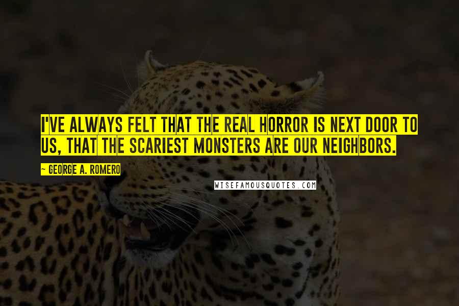 George A. Romero Quotes: I've always felt that the real horror is next door to us, that the scariest monsters are our neighbors.
