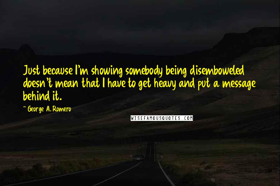 George A. Romero Quotes: Just because I'm showing somebody being disemboweled doesn't mean that I have to get heavy and put a message behind it.