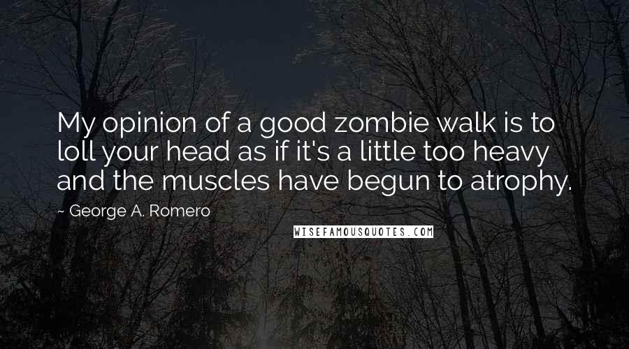 George A. Romero Quotes: My opinion of a good zombie walk is to loll your head as if it's a little too heavy and the muscles have begun to atrophy.