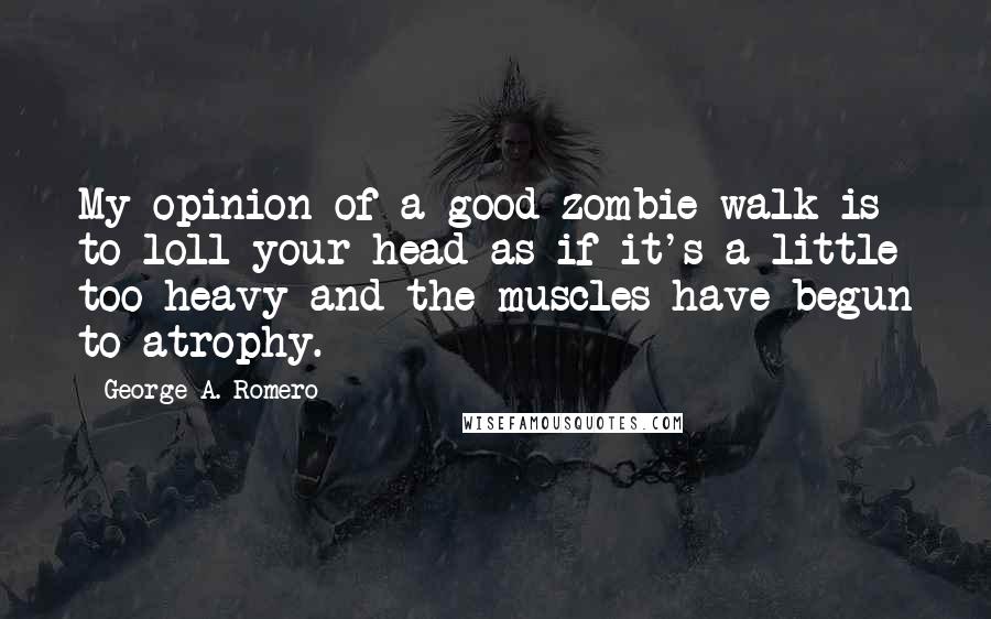 George A. Romero Quotes: My opinion of a good zombie walk is to loll your head as if it's a little too heavy and the muscles have begun to atrophy.