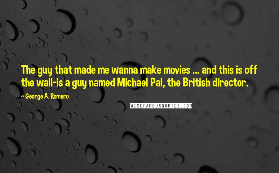 George A. Romero Quotes: The guy that made me wanna make movies ... and this is off the wall-is a guy named Michael Pal, the British director.