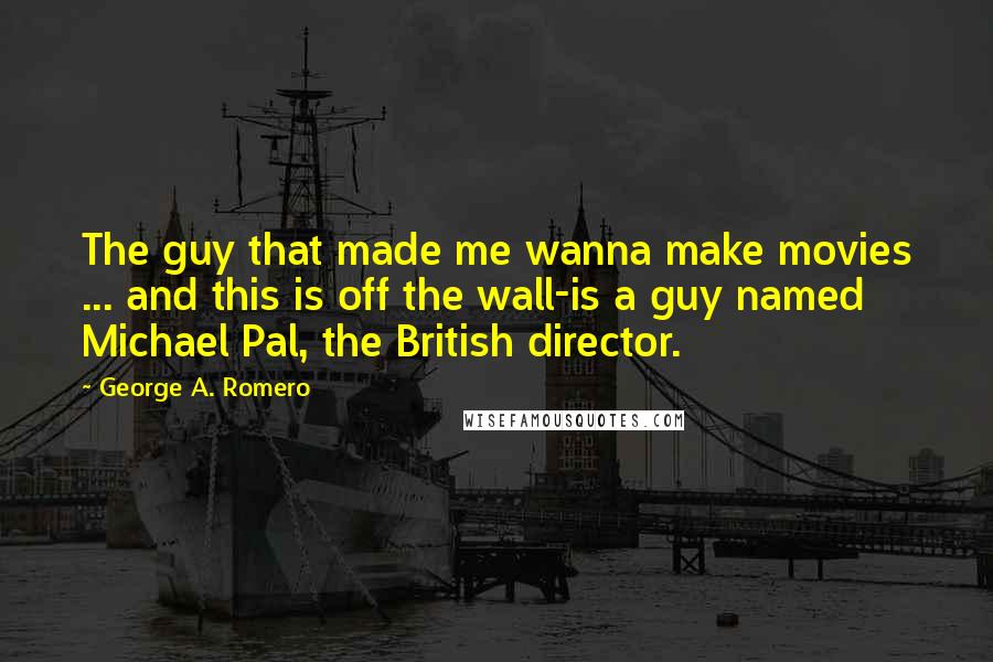 George A. Romero Quotes: The guy that made me wanna make movies ... and this is off the wall-is a guy named Michael Pal, the British director.