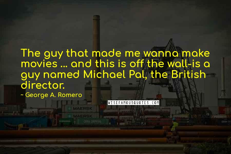 George A. Romero Quotes: The guy that made me wanna make movies ... and this is off the wall-is a guy named Michael Pal, the British director.