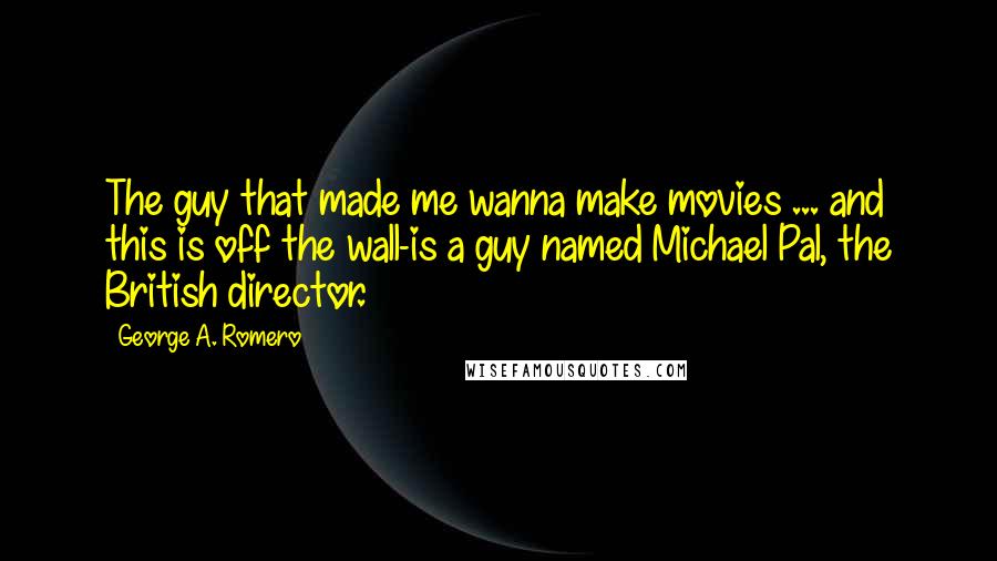 George A. Romero Quotes: The guy that made me wanna make movies ... and this is off the wall-is a guy named Michael Pal, the British director.