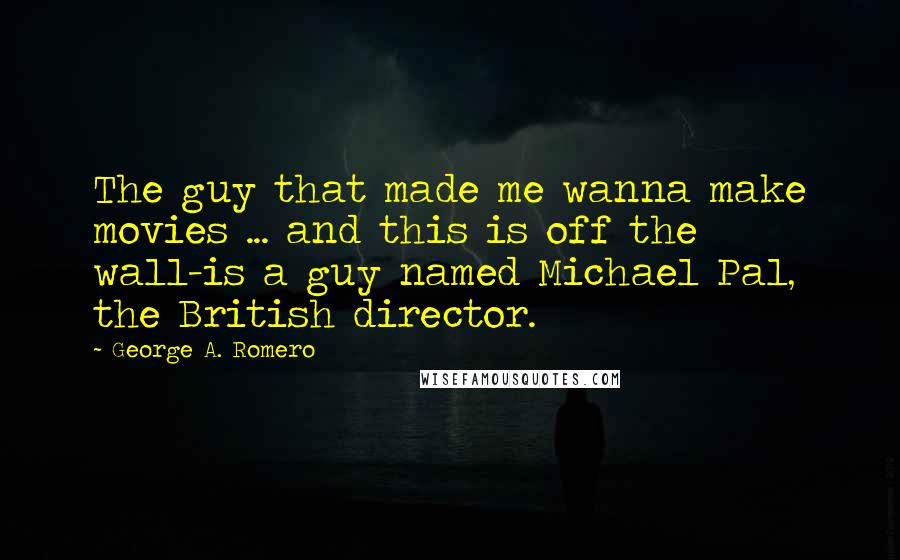 George A. Romero Quotes: The guy that made me wanna make movies ... and this is off the wall-is a guy named Michael Pal, the British director.