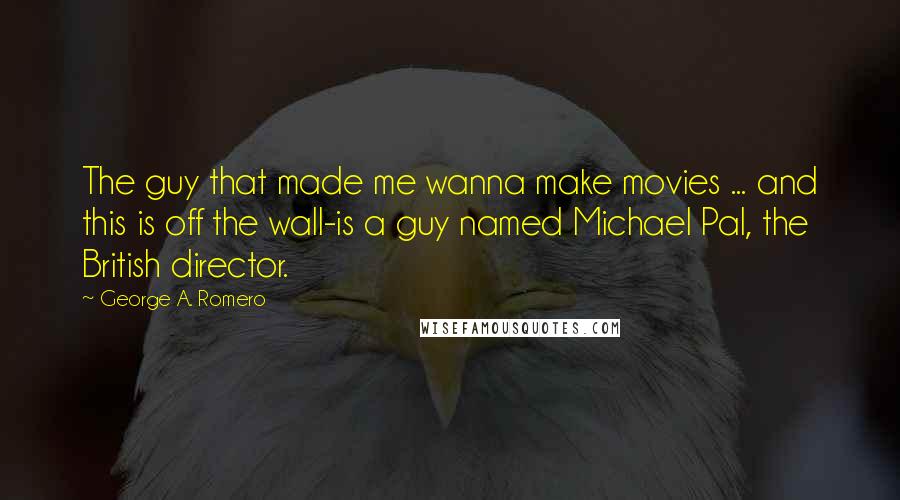 George A. Romero Quotes: The guy that made me wanna make movies ... and this is off the wall-is a guy named Michael Pal, the British director.