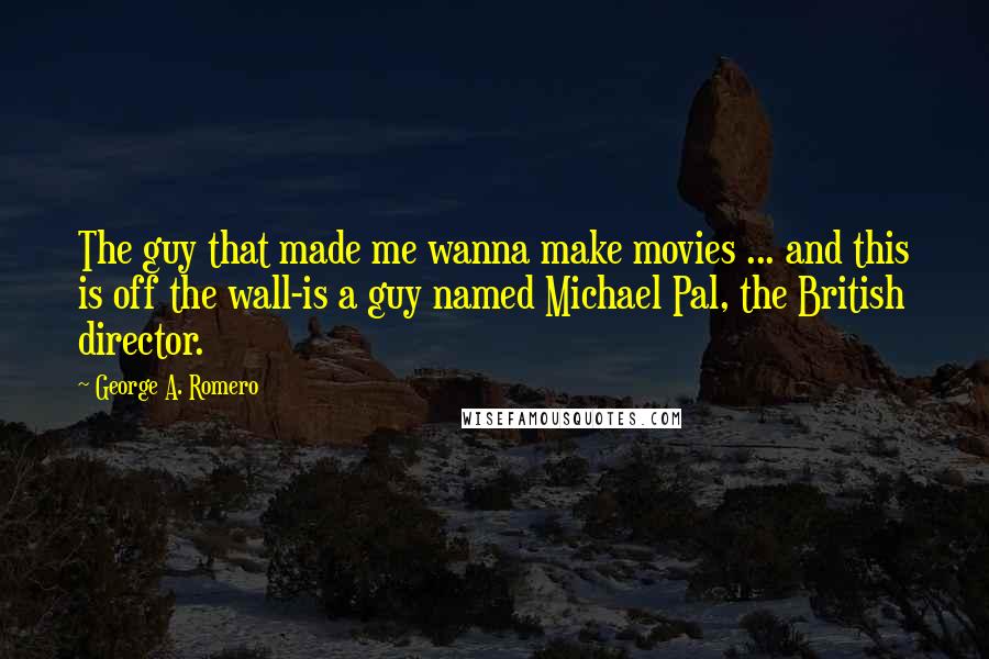 George A. Romero Quotes: The guy that made me wanna make movies ... and this is off the wall-is a guy named Michael Pal, the British director.