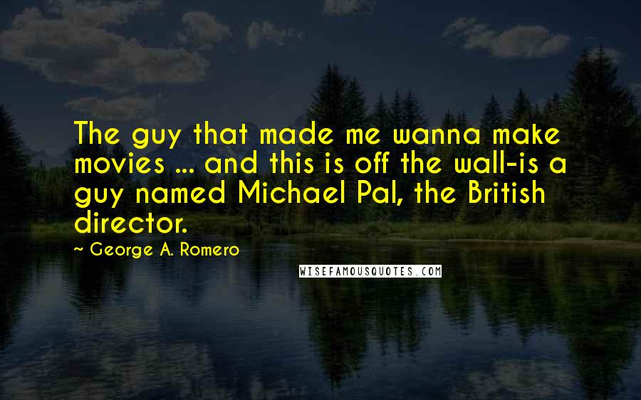 George A. Romero Quotes: The guy that made me wanna make movies ... and this is off the wall-is a guy named Michael Pal, the British director.
