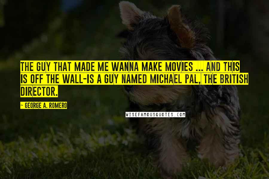 George A. Romero Quotes: The guy that made me wanna make movies ... and this is off the wall-is a guy named Michael Pal, the British director.