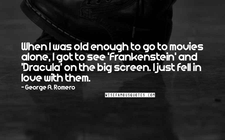 George A. Romero Quotes: When I was old enough to go to movies alone, I got to see 'Frankenstein' and 'Dracula' on the big screen. I just fell in love with them.