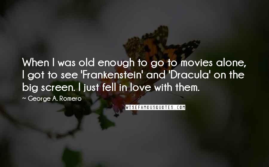George A. Romero Quotes: When I was old enough to go to movies alone, I got to see 'Frankenstein' and 'Dracula' on the big screen. I just fell in love with them.