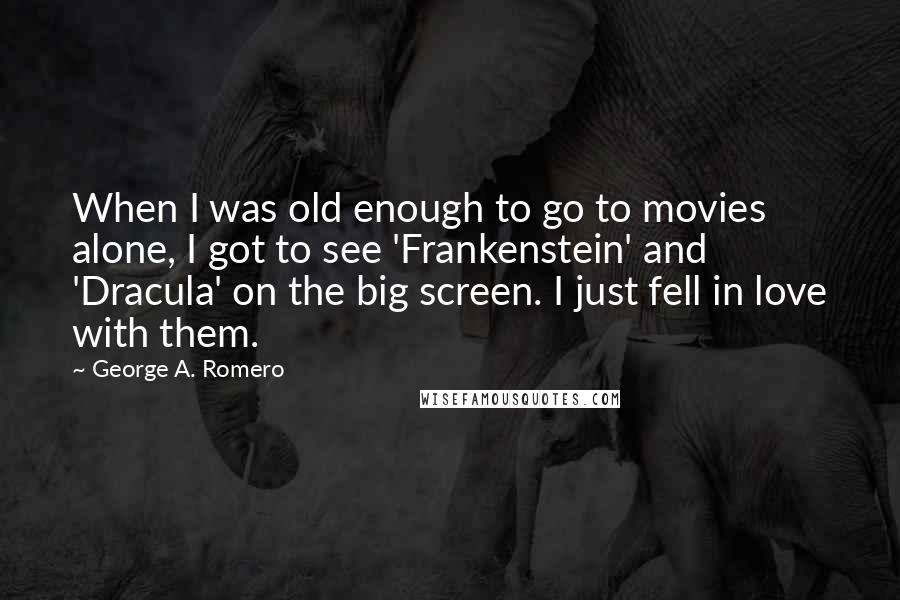 George A. Romero Quotes: When I was old enough to go to movies alone, I got to see 'Frankenstein' and 'Dracula' on the big screen. I just fell in love with them.