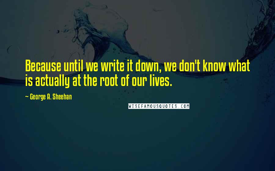 George A. Sheehan Quotes: Because until we write it down, we don't know what is actually at the root of our lives.