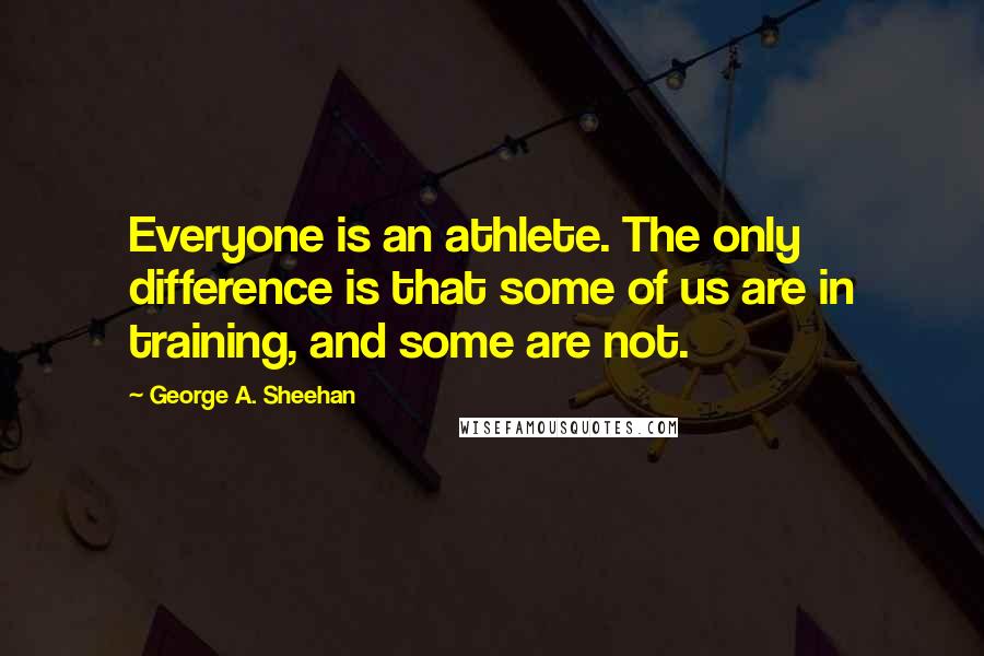 George A. Sheehan Quotes: Everyone is an athlete. The only difference is that some of us are in training, and some are not.