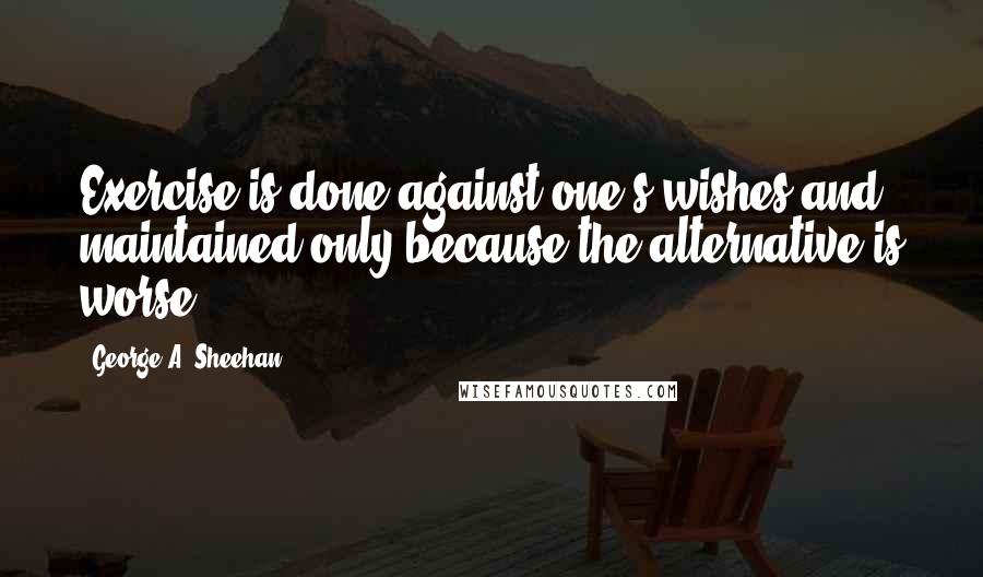 George A. Sheehan Quotes: Exercise is done against one's wishes and maintained only because the alternative is worse.