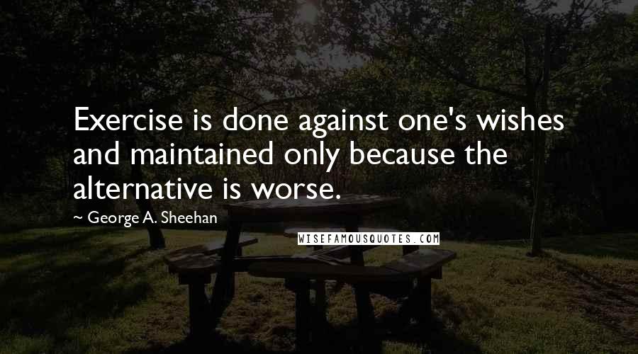 George A. Sheehan Quotes: Exercise is done against one's wishes and maintained only because the alternative is worse.