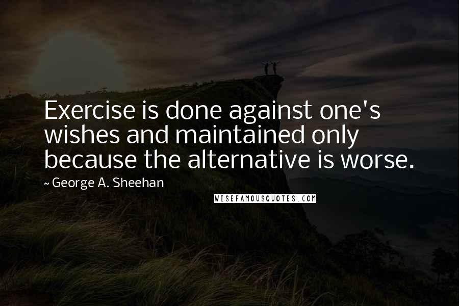 George A. Sheehan Quotes: Exercise is done against one's wishes and maintained only because the alternative is worse.