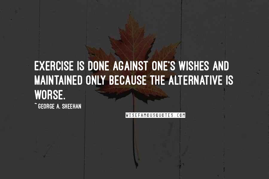 George A. Sheehan Quotes: Exercise is done against one's wishes and maintained only because the alternative is worse.