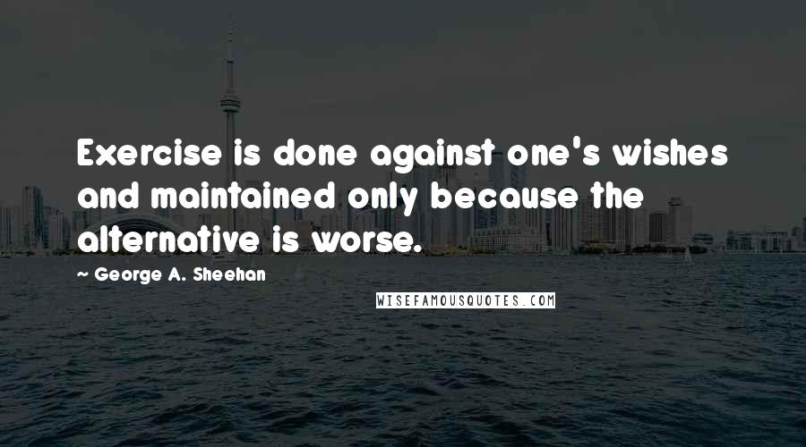 George A. Sheehan Quotes: Exercise is done against one's wishes and maintained only because the alternative is worse.