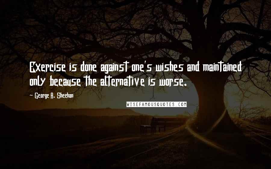 George A. Sheehan Quotes: Exercise is done against one's wishes and maintained only because the alternative is worse.