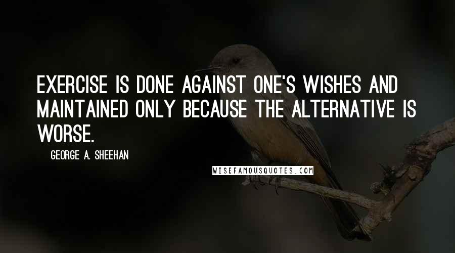 George A. Sheehan Quotes: Exercise is done against one's wishes and maintained only because the alternative is worse.