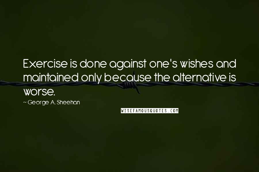 George A. Sheehan Quotes: Exercise is done against one's wishes and maintained only because the alternative is worse.