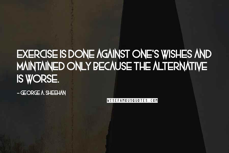 George A. Sheehan Quotes: Exercise is done against one's wishes and maintained only because the alternative is worse.