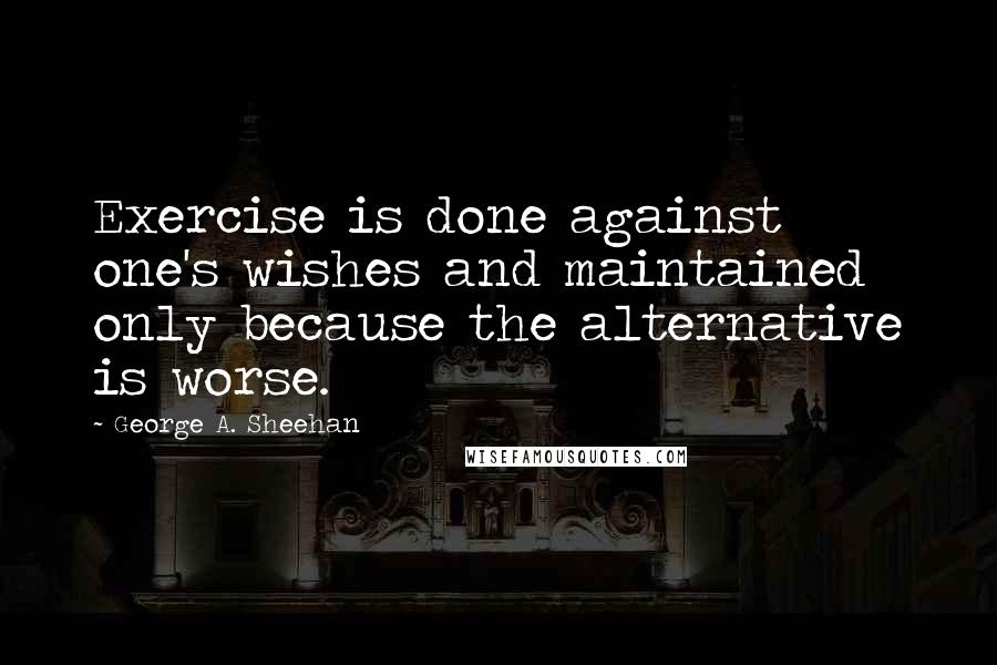 George A. Sheehan Quotes: Exercise is done against one's wishes and maintained only because the alternative is worse.