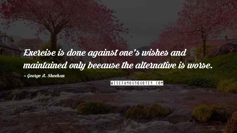 George A. Sheehan Quotes: Exercise is done against one's wishes and maintained only because the alternative is worse.