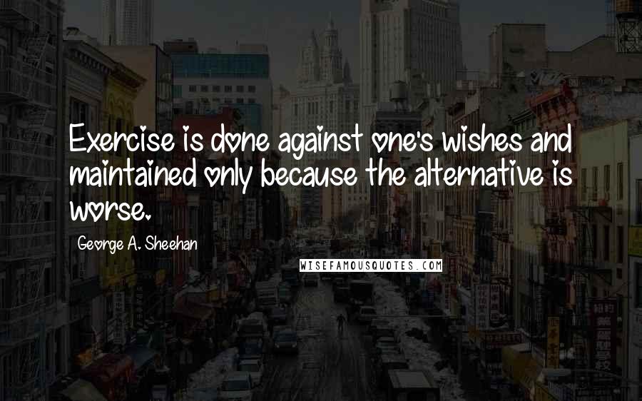 George A. Sheehan Quotes: Exercise is done against one's wishes and maintained only because the alternative is worse.