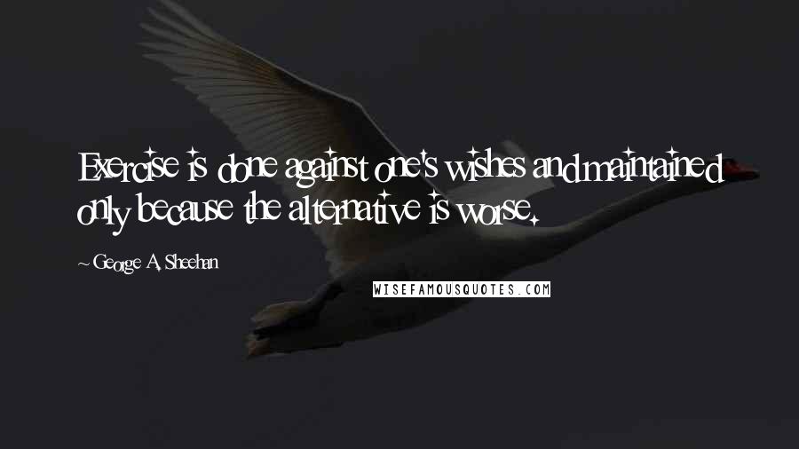 George A. Sheehan Quotes: Exercise is done against one's wishes and maintained only because the alternative is worse.