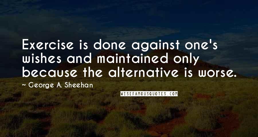 George A. Sheehan Quotes: Exercise is done against one's wishes and maintained only because the alternative is worse.