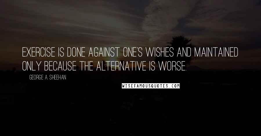 George A. Sheehan Quotes: Exercise is done against one's wishes and maintained only because the alternative is worse.