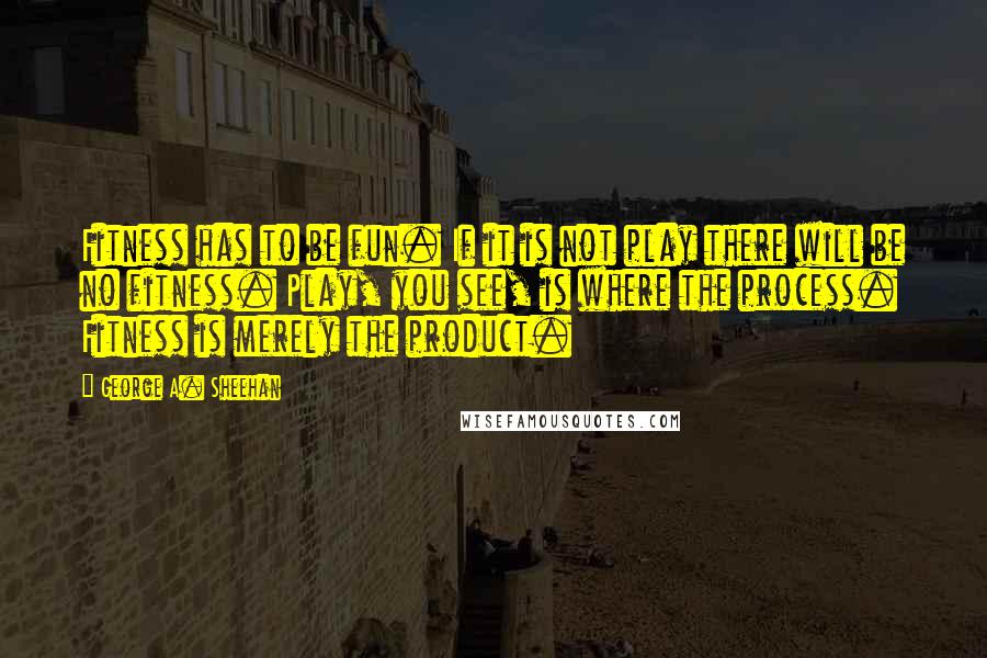 George A. Sheehan Quotes: Fitness has to be fun. If it is not play there will be no fitness. Play, you see, is where the process. Fitness is merely the product.