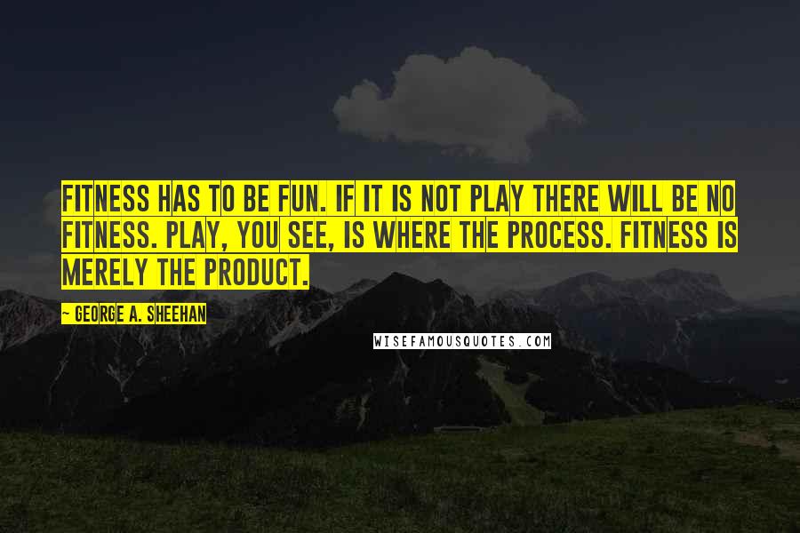 George A. Sheehan Quotes: Fitness has to be fun. If it is not play there will be no fitness. Play, you see, is where the process. Fitness is merely the product.