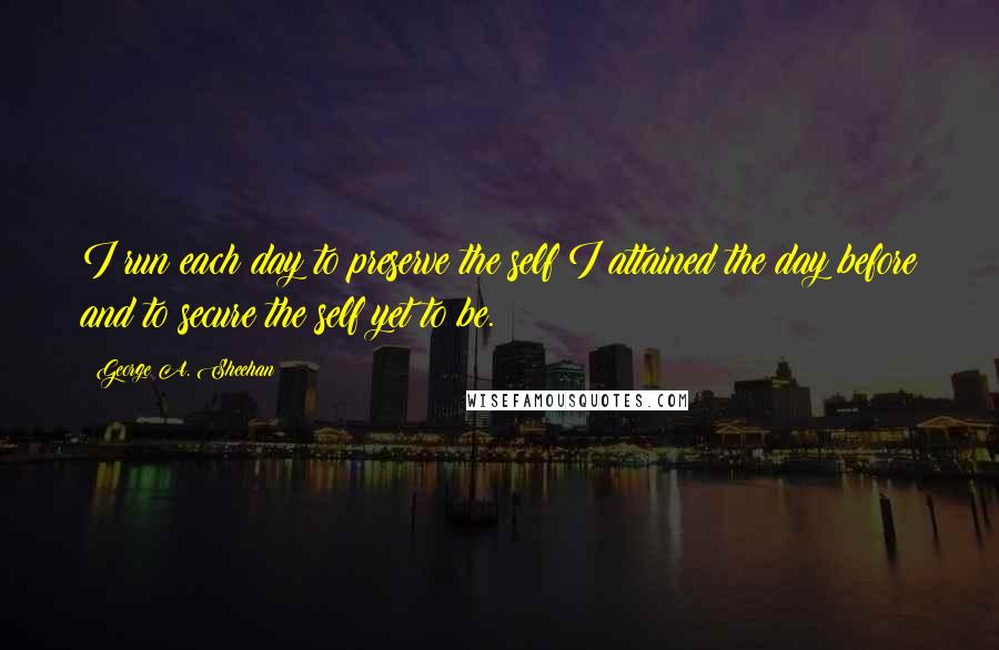 George A. Sheehan Quotes: I run each day to preserve the self I attained the day before and to secure the self yet to be.