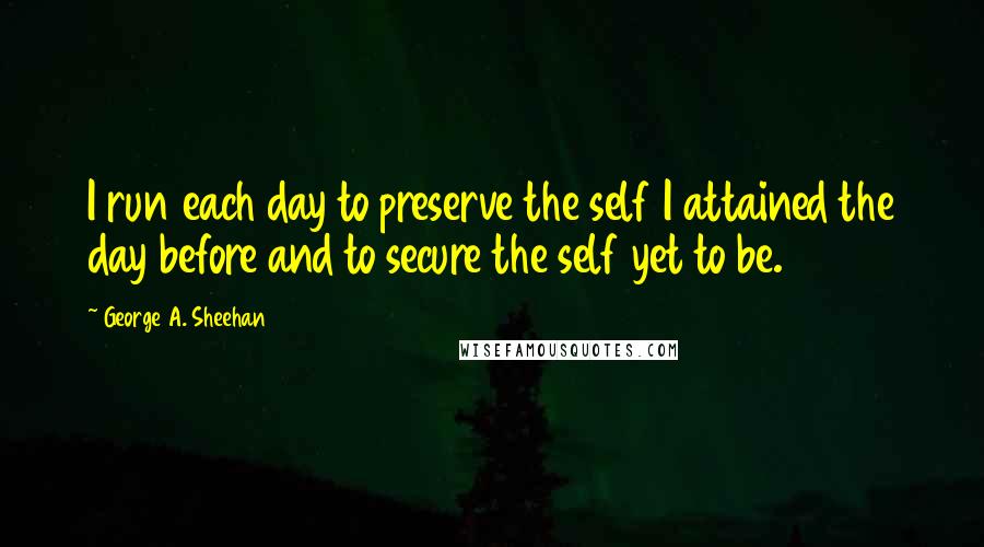 George A. Sheehan Quotes: I run each day to preserve the self I attained the day before and to secure the self yet to be.