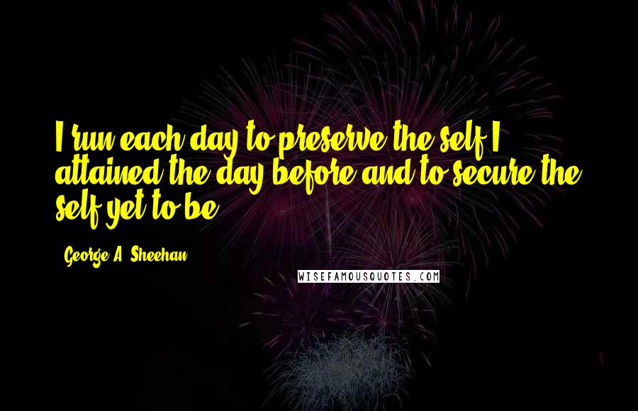 George A. Sheehan Quotes: I run each day to preserve the self I attained the day before and to secure the self yet to be.