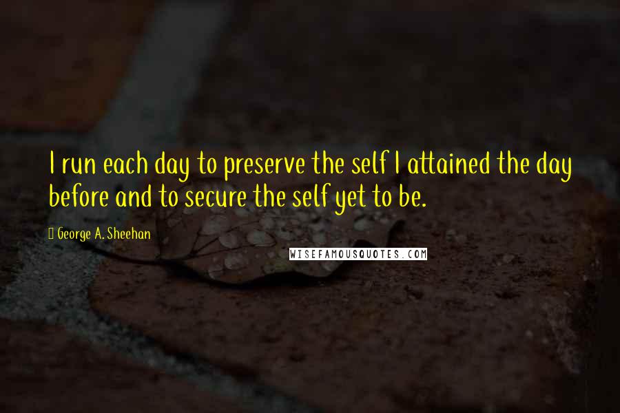 George A. Sheehan Quotes: I run each day to preserve the self I attained the day before and to secure the self yet to be.