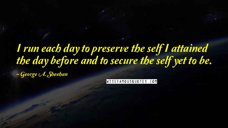 George A. Sheehan Quotes: I run each day to preserve the self I attained the day before and to secure the self yet to be.