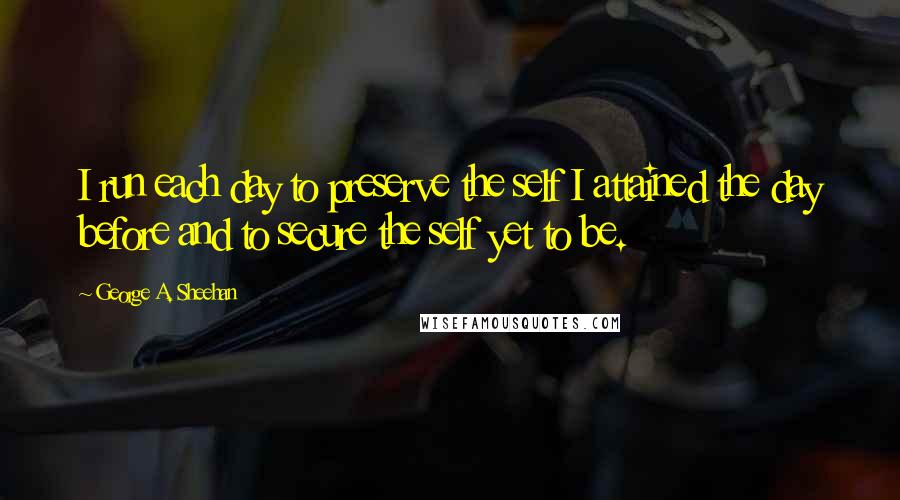 George A. Sheehan Quotes: I run each day to preserve the self I attained the day before and to secure the self yet to be.