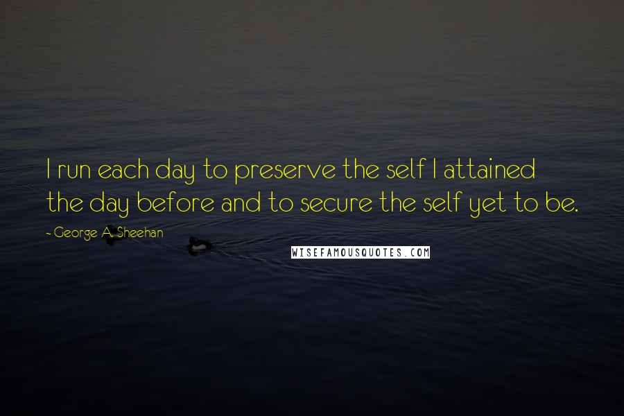 George A. Sheehan Quotes: I run each day to preserve the self I attained the day before and to secure the self yet to be.
