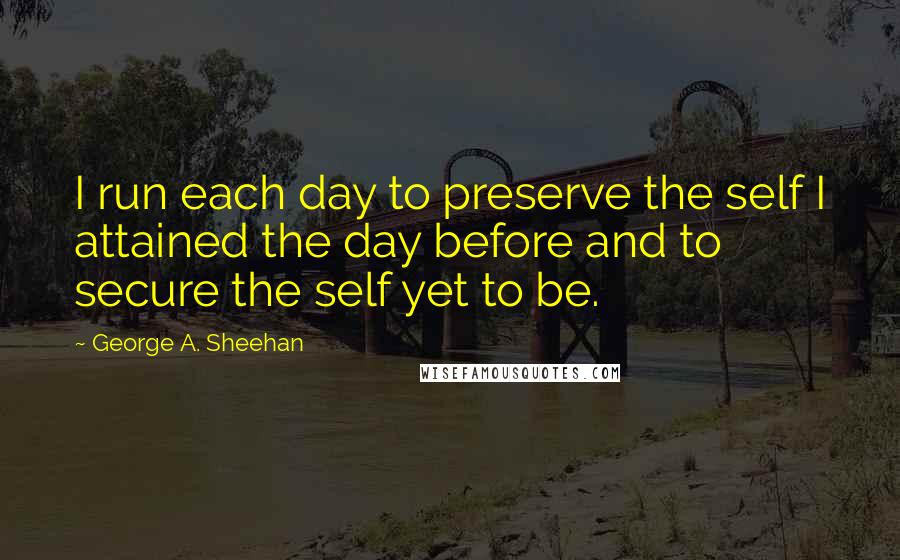 George A. Sheehan Quotes: I run each day to preserve the self I attained the day before and to secure the self yet to be.