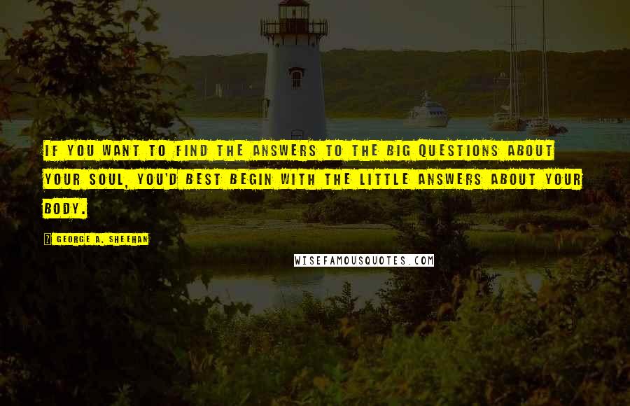 George A. Sheehan Quotes: If you want to find the answers to the Big Questions about your soul, you'd best begin with the Little Answers about your body.