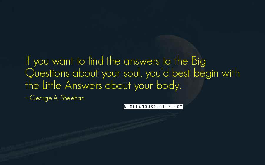 George A. Sheehan Quotes: If you want to find the answers to the Big Questions about your soul, you'd best begin with the Little Answers about your body.