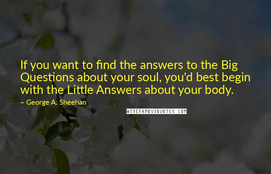 George A. Sheehan Quotes: If you want to find the answers to the Big Questions about your soul, you'd best begin with the Little Answers about your body.