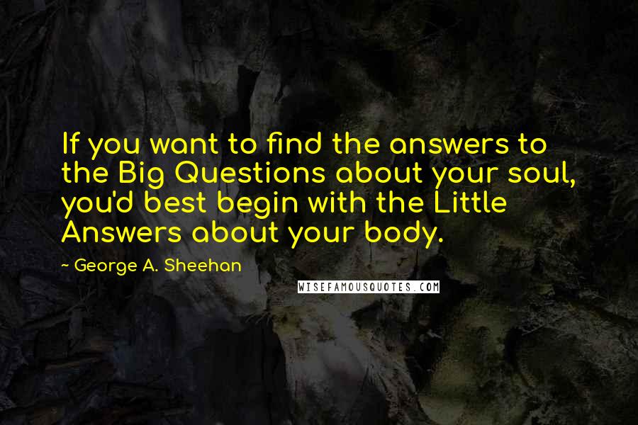 George A. Sheehan Quotes: If you want to find the answers to the Big Questions about your soul, you'd best begin with the Little Answers about your body.