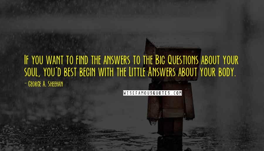 George A. Sheehan Quotes: If you want to find the answers to the Big Questions about your soul, you'd best begin with the Little Answers about your body.